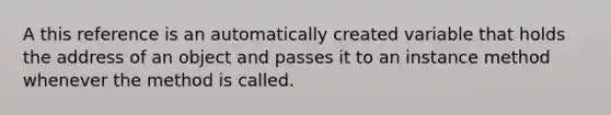 A this reference is an automatically created variable that holds the address of an object and passes it to an instance method whenever the method is called.