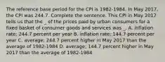 The reference base period for the CPI is 1982-1984. In May 2017, the CPI was 244.7. Complete the sentence. This CPI in May 2017 tells us that the _ of the prices paid by urban consumers for a fixed basket of consumer goods and services was _. A. inflation rate; 244.7 percent per year B. inflation rate; 144.7 percent per year C. average; 244.7 percent higher in May 2017 than the average of 1982-1984 D. average; 144.7 percent higher in May 2017 than the average of 1982-1984