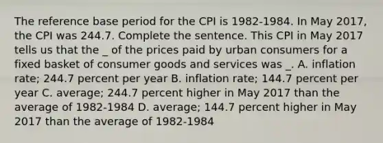 The reference base period for the CPI is 1982-1984. In May 2017, the CPI was 244.7. Complete the sentence. This CPI in May 2017 tells us that the _ of the prices paid by urban consumers for a fixed basket of consumer goods and services was _. A. inflation rate; 244.7 percent per year B. inflation rate; 144.7 percent per year C. average; 244.7 percent higher in May 2017 than the average of 1982-1984 D. average; 144.7 percent higher in May 2017 than the average of 1982-1984