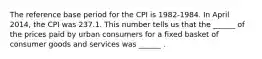 The reference base period for the CPI is​ 1982-1984. In April ​2014, the CPI was 237.1. This number tells us that the​ ______ of the prices paid by urban consumers for a fixed basket of consumer goods and services was​ ______ .