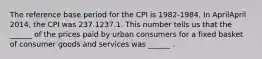 The reference base period for the CPI is​ 1982-1984. In AprilApril ​2014, the CPI was 237.1237.1. This number tells us that the​ ______ of the prices paid by urban consumers for a fixed basket of consumer goods and services was​ ______ .