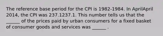 The reference base period for the CPI is​ 1982-1984. In AprilApril ​2014, the CPI was 237.1237.1. This number tells us that the​ ______ of the prices paid by urban consumers for a fixed basket of consumer goods and services was​ ______ .