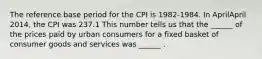 The reference base period for the CPI is​ 1982-1984. In AprilApril ​2014, the CPI was 237.1 This number tells us that the​ ______ of the prices paid by urban consumers for a fixed basket of consumer goods and services was​ ______ .