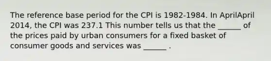 The reference base period for the CPI is​ 1982-1984. In AprilApril ​2014, the CPI was 237.1 This number tells us that the​ ______ of the prices paid by urban consumers for a fixed basket of consumer goods and services was​ ______ .