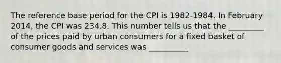 The reference base period for the CPI is 1982-1984. In February 2014, the CPI was 234.8. This number tells us that the _________ of the prices paid by urban consumers for a fixed basket of consumer goods and services was __________