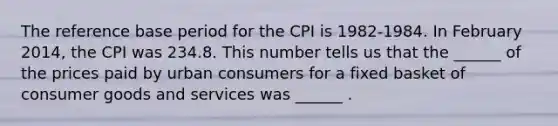 The reference base period for the CPI is​ 1982-1984. In February ​2014, the CPI was 234.8. This number tells us that the​ ______ of the prices paid by urban consumers for a fixed basket of consumer goods and services was​ ______ .