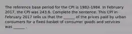 The reference base period for the CPI is​ 1982-1984. In February ​2017, the CPI was 243.6. Complete the sentence. This CPI in February 2017 tells us that the​ ______ of the prices paid by urban consumers for a fixed basket of consumer goods and services was​ ______ .