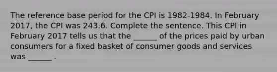 The reference base period for the CPI is​ 1982-1984. In February ​2017, the CPI was 243.6. Complete the sentence. This CPI in February 2017 tells us that the​ ______ of the prices paid by urban consumers for a fixed basket of consumer goods and services was​ ______ .