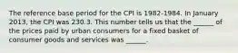 The reference base period for the CPI is​ 1982-1984. In January 2013​, the CPI was 230.3. This number tells us that the​ ______ of the prices paid by urban consumers for a fixed basket of consumer goods and services was​ ______.