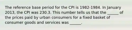 The reference base period for the CPI is​ 1982-1984. In January 2013​, the CPI was 230.3. This number tells us that the​ ______ of the prices paid by urban consumers for a fixed basket of consumer goods and services was​ ______.