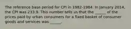 The reference base period for CPI in 1982-1984. In January 2014, the CPI was 233.9. This number tells us that the ______ of the prices paid by urban consumers for a fixed basket of consumer goods and services was ______.