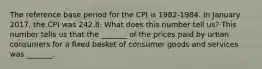 The reference base period for the CPI is​ 1982-1984. In January 2017​, the CPI was 242.8. What does this number tell​ us? This number tells us that the​ _______ of the prices paid by urban consumers for a fixed basket of consumer goods and services was​ _______.