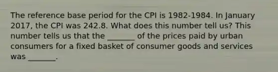 The reference base period for the CPI is​ 1982-1984. In January 2017​, the CPI was 242.8. What does this number tell​ us? This number tells us that the​ _______ of the prices paid by urban consumers for a fixed basket of consumer goods and services was​ _______.