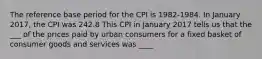 The reference base period for the CPI is 1982-1984. In January 2017, the CPI was 242.8 This CPI in January 2017 tells us that the ___ of the prices paid by urban consumers for a fixed basket of consumer goods and services was ____