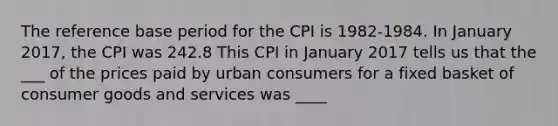 The reference base period for the CPI is 1982-1984. In January 2017, the CPI was 242.8 This CPI in January 2017 tells us that the ___ of the prices paid by urban consumers for a fixed basket of consumer goods and services was ____