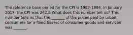 The reference base period for the CPI is​ 1982-1984. In January 2017​, the CPI was 242.8 What does this number tell​ us? This number tells us that the​ _______ of the prices paid by urban consumers for a fixed basket of consumer goods and services was​ _______.