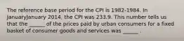 The reference base period for the CPI is​ 1982-1984. In JanuaryJanuary ​2014, the CPI was 233.9. This number tells us that the​ ______ of the prices paid by urban consumers for a fixed basket of consumer goods and services was​ ______ .