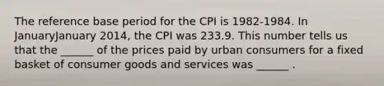 The reference base period for the CPI is​ 1982-1984. In JanuaryJanuary ​2014, the CPI was 233.9. This number tells us that the​ ______ of the prices paid by urban consumers for a fixed basket of consumer goods and services was​ ______ .