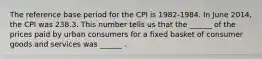 The reference base period for the CPI is​ 1982-1984. In June ​2014, the CPI was 238.3. This number tells us that the​ ______ of the prices paid by urban consumers for a fixed basket of consumer goods and services was​ ______ .