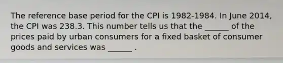 The reference base period for the CPI is​ 1982-1984. In June ​2014, the CPI was 238.3. This number tells us that the​ ______ of the prices paid by urban consumers for a fixed basket of consumer goods and services was​ ______ .