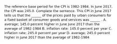 The reference base period for the CPI is​ 1982-1984. In June ​2017, the CPI was 245.0. Complete the sentence. This CPI in June 2017 tells us that the​ ______ of the prices paid by urban consumers for a fixed basket of consumer goods and services was​ ______ . A. ​average; 145.0 percent higher in June June 2017 than the average of​ 1982-1984 B. inflation​ rate; 145.0 percent per year C. inflation​ rate; 245.0 percent per year D. ​average; 245.0 percent higher in June 2017 than the average of​ 1982-1984