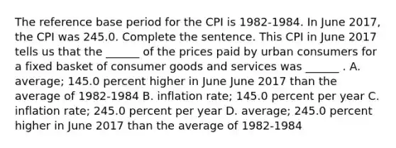 The reference base period for the CPI is​ 1982-1984. In June ​2017, the CPI was 245.0. Complete the sentence. This CPI in June 2017 tells us that the​ ______ of the prices paid by urban consumers for a fixed basket of consumer goods and services was​ ______ . A. ​average; 145.0 percent higher in June June 2017 than the average of​ 1982-1984 B. inflation​ rate; 145.0 percent per year C. inflation​ rate; 245.0 percent per year D. ​average; 245.0 percent higher in June 2017 than the average of​ 1982-1984