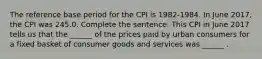 The reference base period for the CPI is​ 1982-1984. In June ​2017, the CPI was 245.0. Complete the sentence. This CPI in June 2017 tells us that the​ ______ of the prices paid by urban consumers for a fixed basket of consumer goods and services was​ ______ .