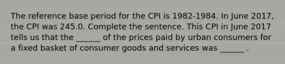 The reference base period for the CPI is​ 1982-1984. In June ​2017, the CPI was 245.0. Complete the sentence. This CPI in June 2017 tells us that the​ ______ of the prices paid by urban consumers for a fixed basket of consumer goods and services was​ ______ .