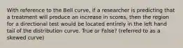 With reference to the Bell curve, if a researcher is predicting that a treatment will produce an increase in scores, then the region for a directional test would be located entirely in the left hand tail of the distribution curve. True or False? (referred to as a skewed curve)