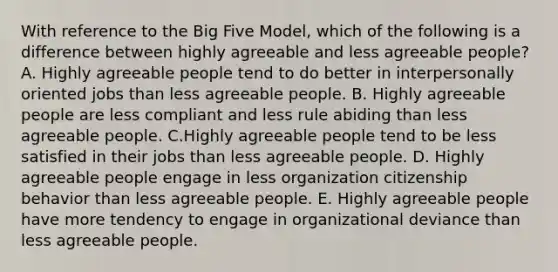 With reference to the Big Five Model, which of the following is a difference between highly agreeable and less agreeable people? A. Highly agreeable people tend to do better in interpersonally oriented jobs than less agreeable people. B. Highly agreeable people are less compliant and less rule abiding than less agreeable people. C.Highly agreeable people tend to be less satisfied in their jobs than less agreeable people. D. Highly agreeable people engage in less organization citizenship behavior than less agreeable people. E. Highly agreeable people have more tendency to engage in organizational deviance than less agreeable people.