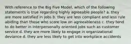 With reference to the Big Five Model, which of the following statements is true regarding highly agreeable people? a. they are more satisfied in jobs b. they are less compliant and less rule abiding than those who score low on agreeableness c. they tend to do better in interpersonally oriented jobs such as customer service d. they are more likely to engage in organizational deviance d. they are less likely to get into workplace accidents