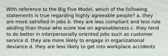 With reference to the Big Five Model, which of the following statements is true regarding highly agreeable people? a. they are more satisfied in jobs b. they are less compliant and less rule abiding than those who score low on agreeableness c. they tend to do better in interpersonally oriented jobs such as customer service d. they are more likely to engage in organizational deviance d. they are less likely to get into workplace accidents