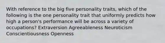 With reference to the big five personality traits, which of the following is the one personality trait that uniformly predicts how high a person's performance will be across a variety of occupations? Extraversion Agreeableness Neuroticism Conscientiousness Openness