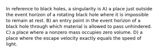 In reference to black holes, a singularity is A) a place just outside the event horizon of a rotating black hole where it is impossible to remain at rest. B) an entry point in the event horizon of a black hole through which material is allowed to pass unhindered. C) a place where a nonzero mass occupies zero volume. D) a place where the escape velocity exactly equals the speed of light.