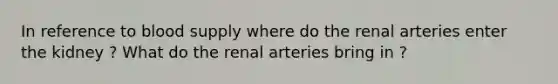 In reference to blood supply where do the renal arteries enter the kidney ? What do the renal arteries bring in ?