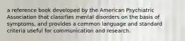 a reference book developed by the American Psychiatric Association that classifies mental disorders on the basis of symptoms, and provides a common language and standard criteria useful for communication and research.