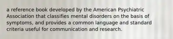 a reference book developed by the American Psychiatric Association that classifies mental disorders on the basis of symptoms, and provides a common language and standard criteria useful for communication and research.