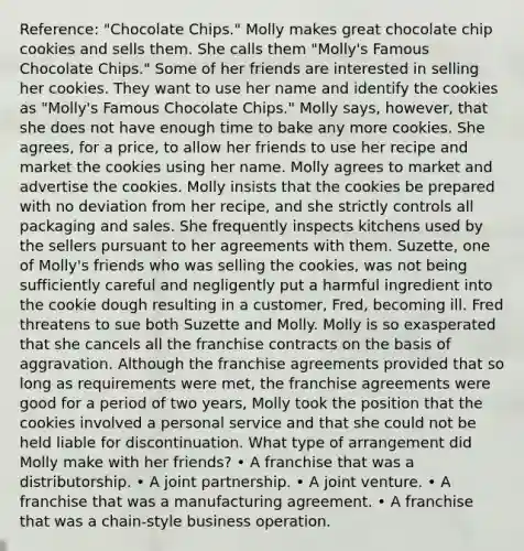 Reference: "Chocolate Chips." Molly makes great chocolate chip cookies and sells them. She calls them "Molly's Famous Chocolate Chips." Some of her friends are interested in selling her cookies. They want to use her name and identify the cookies as "Molly's Famous Chocolate Chips." Molly says, however, that she does not have enough time to bake any more cookies. She agrees, for a price, to allow her friends to use her recipe and market the cookies using her name. Molly agrees to market and advertise the cookies. Molly insists that the cookies be prepared with no deviation from her recipe, and she strictly controls all packaging and sales. She frequently inspects kitchens used by the sellers pursuant to her agreements with them. Suzette, one of Molly's friends who was selling the cookies, was not being sufficiently careful and negligently put a harmful ingredient into the cookie dough resulting in a customer, Fred, becoming ill. Fred threatens to sue both Suzette and Molly. Molly is so exasperated that she cancels all the franchise contracts on the basis of aggravation. Although the franchise agreements provided that so long as requirements were met, the franchise agreements were good for a period of two years, Molly took the position that the cookies involved a personal service and that she could not be held liable for discontinuation. What type of arrangement did Molly make with her friends? • A franchise that was a distributorship. • A joint partnership. • A joint venture. • A franchise that was a manufacturing agreement. • A franchise that was a chain-style business operation.