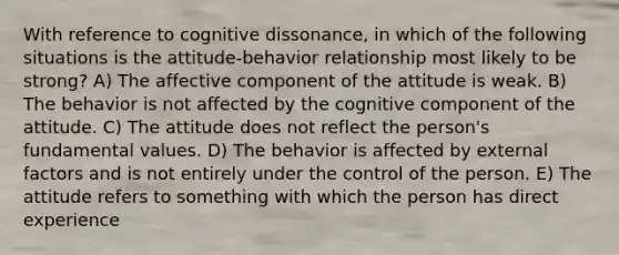 With reference to cognitive dissonance, in which of the following situations is the attitude-behavior relationship most likely to be strong? A) The affective component of the attitude is weak. B) The behavior is not affected by the cognitive component of the attitude. C) The attitude does not reflect the person's fundamental values. D) The behavior is affected by external factors and is not entirely under the control of the person. E) The attitude refers to something with which the person has direct experience