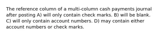 The reference column of a multi-column cash payments journal after posting A) will only contain check marks. B) will be blank. C) will only contain account numbers. D) may contain either account numbers or check marks.