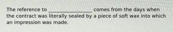 The reference to __________________ comes from the days when the contract was literally sealed by a piece of soft wax into which an impression was made.