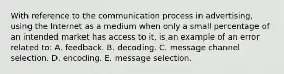 With reference to the communication process in advertising, using the Internet as a medium when only a small percentage of an intended market has access to it, is an example of an error related to: A. feedback. B. decoding. C. message channel selection. D. encoding. E. message selection.