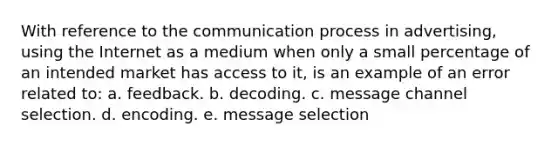 With reference to the communication process in advertising, using the Internet as a medium when only a small percentage of an intended market has access to it, is an example of an error related to: a. feedback. b. decoding. c. message channel selection. d. encoding. e. message selection