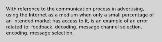 With reference to <a href='https://www.questionai.com/knowledge/kTysIo37id-the-communication-process' class='anchor-knowledge'>the <a href='https://www.questionai.com/knowledge/kaIZL86zLL-communication-process' class='anchor-knowledge'>communication process</a></a> in advertising, using the Internet as a medium when only a small percentage of an intended market has access to it, is an example of an error related to: feedback. decoding. message channel selection. encoding. message selection.