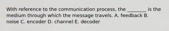 With reference to the communication process, the ________ is the medium through which the message travels. A. feedback B. noise C. encoder D. channel E. decoder