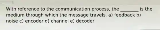 With reference to the communication process, the ________ is the medium through which the message travels. a) feedback b) noise c) encoder d) channel e) decoder