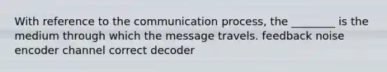 With reference to the communication process, the ________ is the medium through which the message travels. feedback noise encoder channel correct decoder