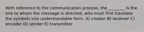 With reference to <a href='https://www.questionai.com/knowledge/kTysIo37id-the-communication-process' class='anchor-knowledge'>the communication process</a>, the ________ is the one to whom the message is directed, who must first translate the symbols into understandable form. A) creator B) receiver C) encoder D) sender E) transmitter