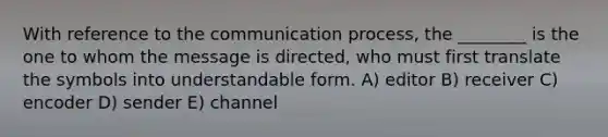 With reference to the communication process, the ________ is the one to whom the message is directed, who must first translate the symbols into understandable form. A) editor B) receiver C) encoder D) sender E) channel