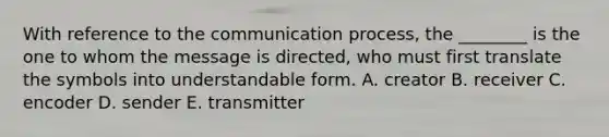 With reference to the communication process, the ________ is the one to whom the message is directed, who must first translate the symbols into understandable form. A. creator B. receiver C. encoder D. sender E. transmitter